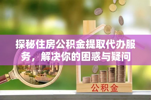 顺城探秘住房公积金提取代办服务，解决你的困惑与疑问