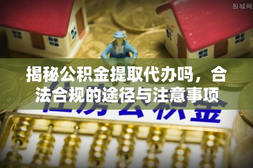 顺城揭秘公积金提取代办吗，合法合规的途径与注意事项