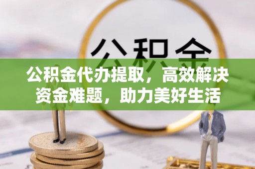 顺城公积金代办提取，高效解决资金难题，助力美好生活