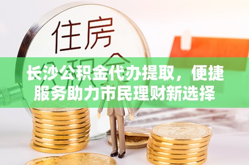 顺城长沙公积金代办提取，便捷服务助力市民理财新选择