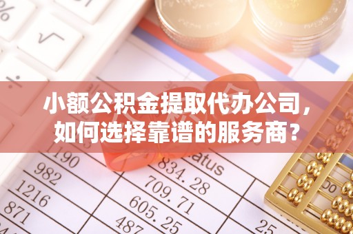 顺城小额公积金提取代办公司，如何选择靠谱的服务商？