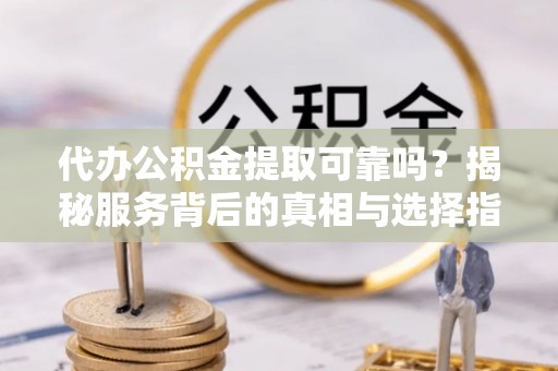 顺城代办公积金提取可靠吗？揭秘服务背后的真相与选择指南