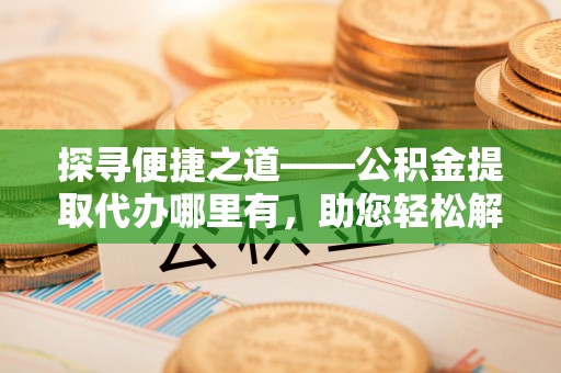 顺城探寻便捷之道——公积金提取代办哪里有，助您轻松解决资金难题