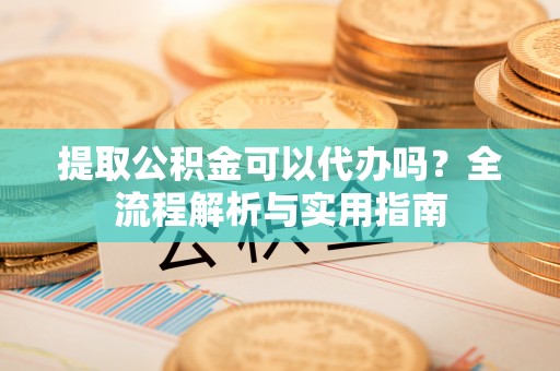 顺城提取公积金可以代办吗？全流程解析与实用指南