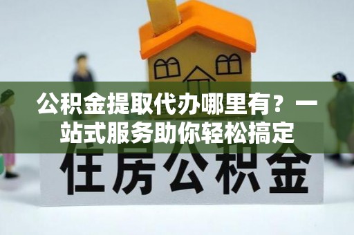 顺城公积金提取代办哪里有？一站式服务助你轻松搞定
