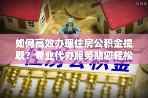 顺城如何高效办理住房公积金提取？专业代办服务助您轻松搞定