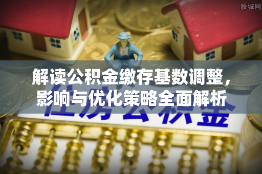 顺城解读公积金缴存基数调整，影响与优化策略全面解析