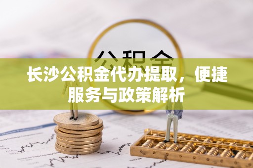 顺城长沙公积金代办提取，便捷服务与政策解析