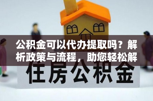 顺城公积金可以代办提取吗？解析政策与流程，助您轻松解决疑问