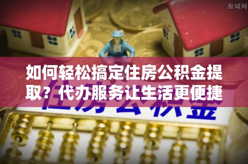 顺城如何轻松搞定住房公积金提取？代办服务让生活更便捷