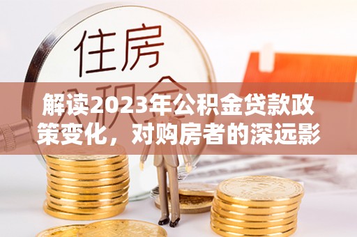 顺城解读2023年公积金贷款政策变化，对购房者的深远影响