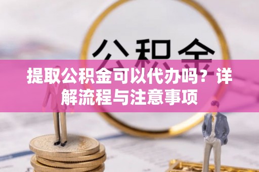 顺城提取公积金可以代办吗？详解流程与注意事项