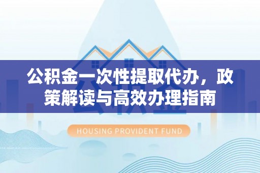 顺城公积金一次性提取代办，政策解读与高效办理指南