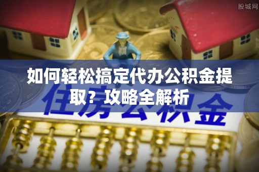 顺城如何轻松搞定代办公积金提取？攻略全解析
