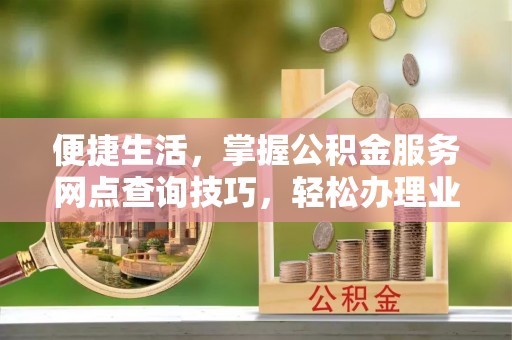 顺城便捷生活，掌握公积金服务网点查询技巧，轻松办理业务