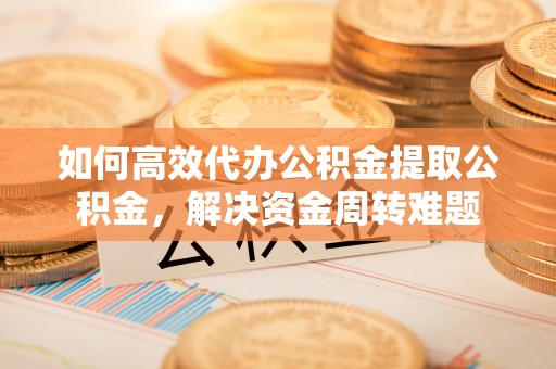 顺城如何高效代办公积金提取公积金，解决资金周转难题