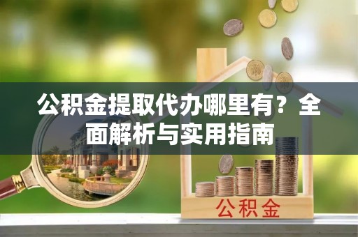 顺城公积金提取代办哪里有？全面解析与实用指南