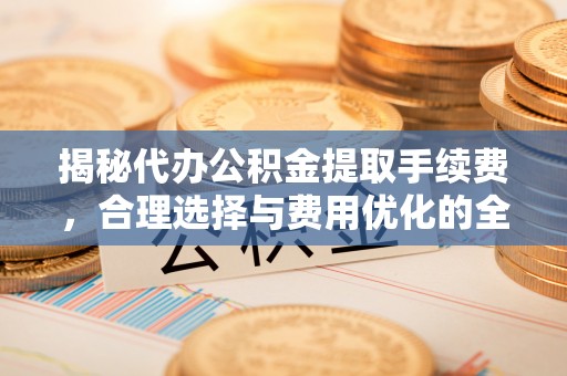 顺城揭秘代办公积金提取手续费，合理选择与费用优化的全面解析