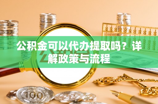 顺城公积金可以代办提取吗？详解政策与流程