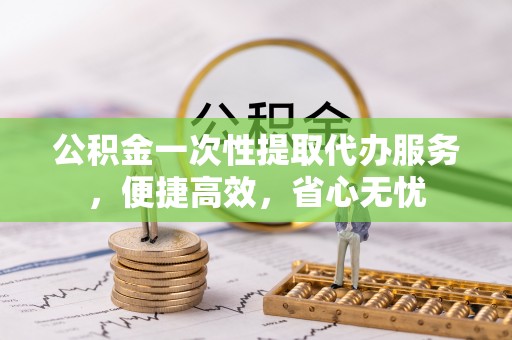顺城公积金一次性提取代办服务，便捷高效，省心无忧