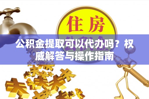 顺城公积金提取可以代办吗？权威解答与操作指南