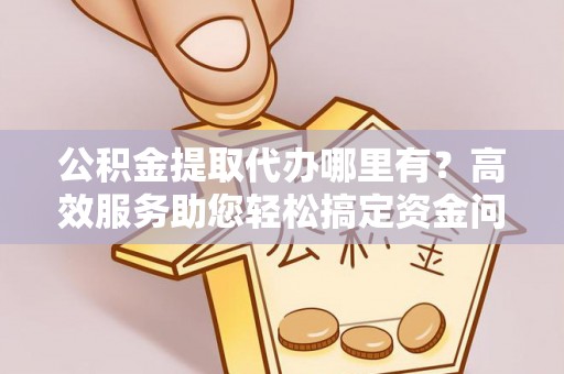 顺城公积金提取代办哪里有？高效服务助您轻松搞定资金问题