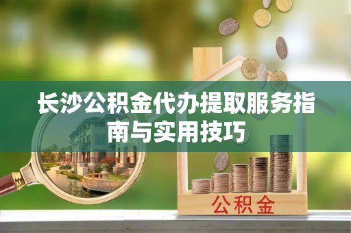 顺城长沙公积金代办提取服务指南与实用技巧