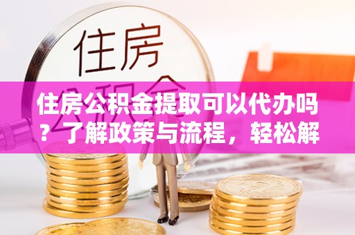 顺城住房公积金提取可以代办吗？了解政策与流程，轻松解决疑问