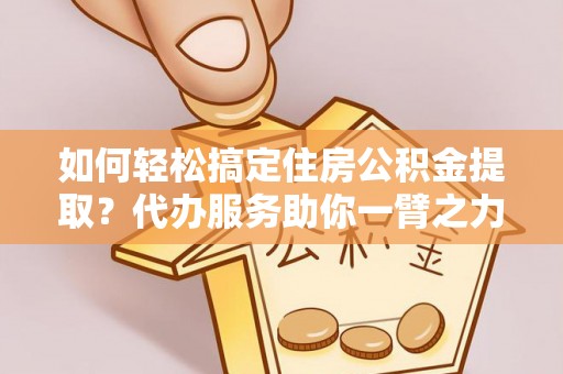 顺城如何轻松搞定住房公积金提取？代办服务助你一臂之力