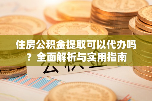 顺城住房公积金提取可以代办吗？全面解析与实用指南