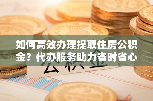 顺城如何高效办理提取住房公积金？代办服务助力省时省心