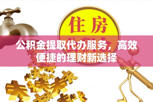 顺城公积金提取代办服务，高效便捷的理财新选择