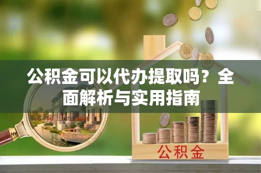 顺城公积金可以代办提取吗？全面解析与实用指南
