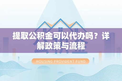 顺城提取公积金可以代办吗？详解政策与流程
