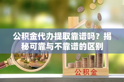 顺城公积金代办提取靠谱吗？揭秘可靠与不靠谱的区别
