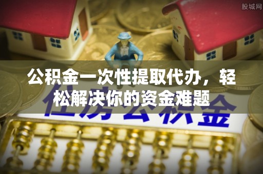 顺城公积金一次性提取代办，轻松解决你的资金难题