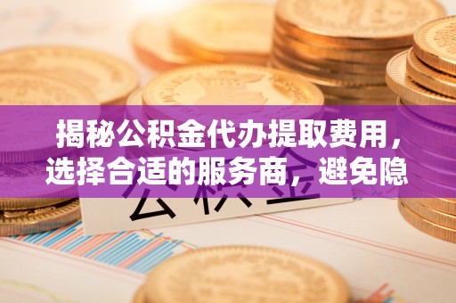 顺城揭秘公积金代办提取费用，选择合适的服务商，避免隐性收费