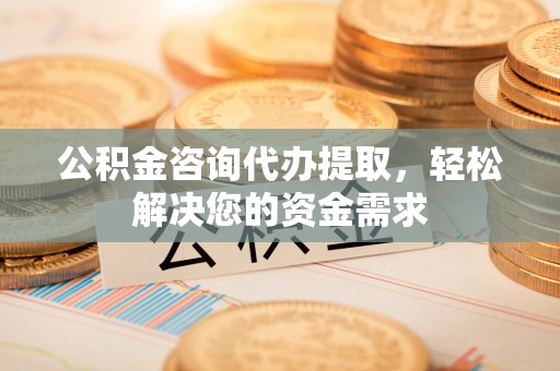 顺城公积金咨询代办提取，轻松解决您的资金需求