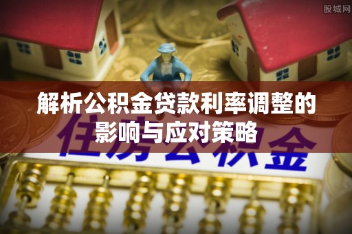 顺城解析公积金贷款利率调整的影响与应对策略