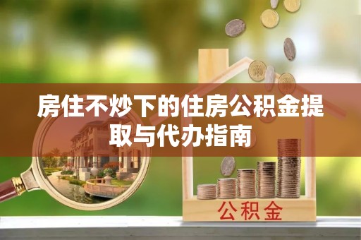 顺城房住不炒下的住房公积金提取与代办指南