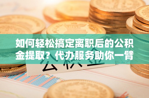 顺城如何轻松搞定离职后的公积金提取？代办服务助你一臂之力