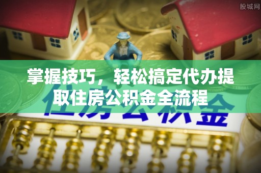 顺城掌握技巧，轻松搞定代办提取住房公积金全流程