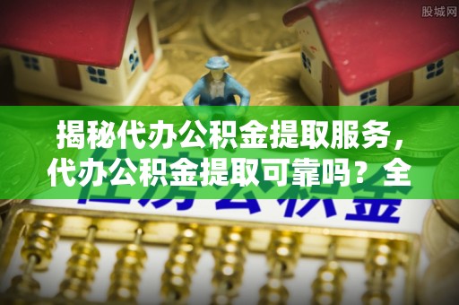 顺城揭秘代办公积金提取服务，代办公积金提取可靠吗？全面分析与选择指南