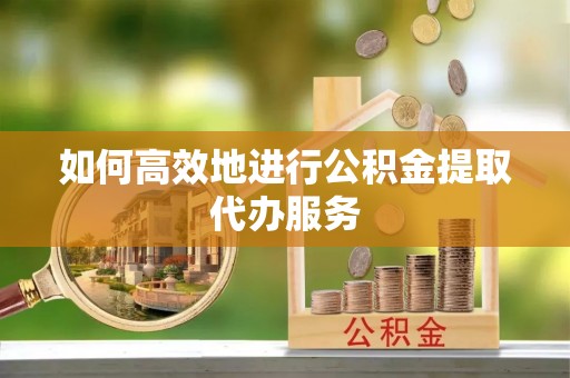 顺城如何高效地进行公积金提取代办服务