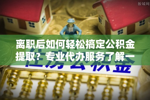 顺城离职后如何轻松搞定公积金提取？专业代办服务了解一下