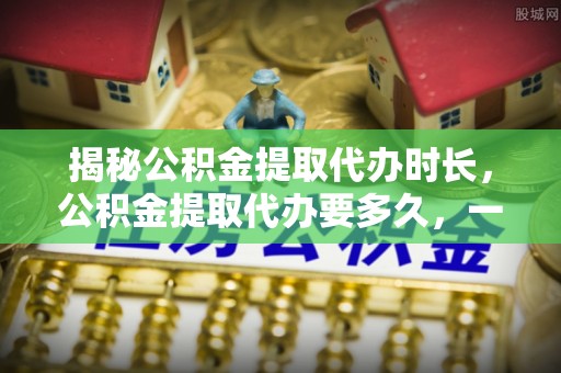 顺城揭秘公积金提取代办时长，公积金提取代办要多久，一文读懂全流程