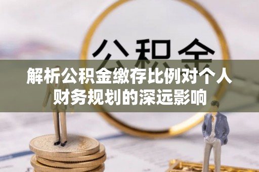 顺城解析公积金缴存比例对个人财务规划的深远影响
