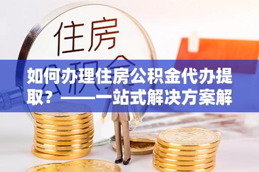 顺城如何办理住房公积金代办提取？——一站式解决方案解析
