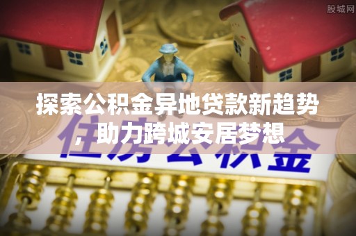顺城探索公积金异地贷款新趋势，助力跨城安居梦想