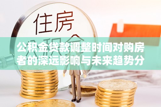 顺城公积金贷款调整时间对购房者的深远影响与未来趋势分析